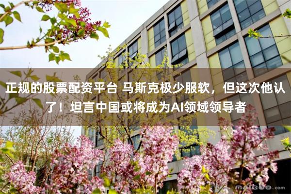 正规的股票配资平台 马斯克极少服软，但这次他认了！坦言中国或将成为AI领域领导者