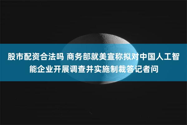 股市配资合法吗 商务部就美宣称拟对中国人工智能企业开展调查并实施制裁答记者问