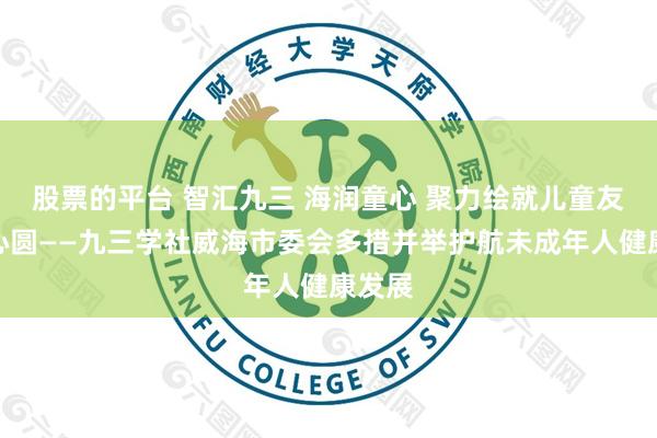 股票的平台 智汇九三 海润童心 聚力绘就儿童友好同心圆——九三学社威海市委会多措并举护航未成年人健康发展