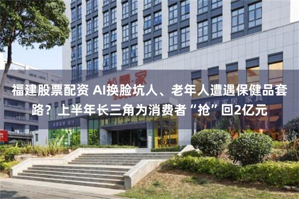 福建股票配资 AI换脸坑人、老年人遭遇保健品套路？上半年长三角为消费者“抢”回2亿元