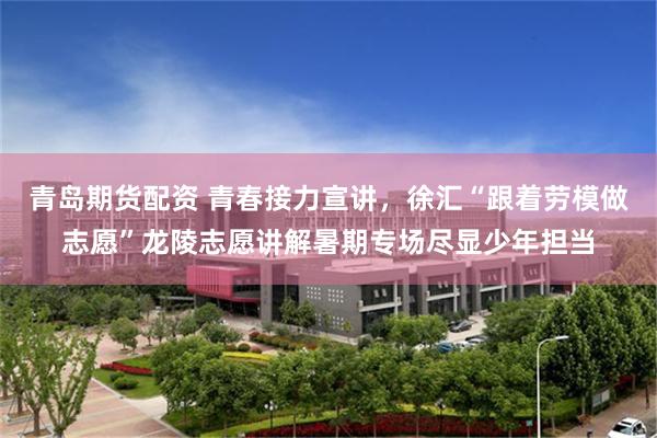 青岛期货配资 青春接力宣讲，徐汇“跟着劳模做志愿”龙陵志愿讲解暑期专场尽显少年担当