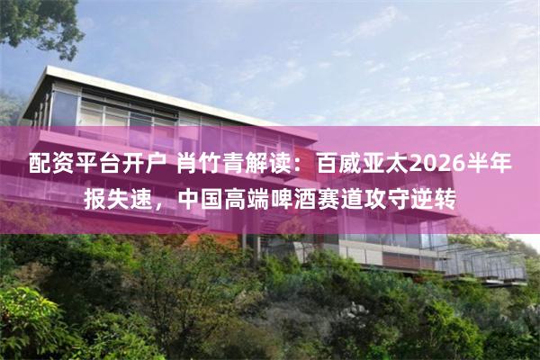 配资平台开户 肖竹青解读：百威亚太2026半年报失速，中国高端啤酒赛道攻守逆转