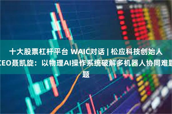 十大股票杠杆平台 WAIC对话 | 松应科技创始人CEO聂凯旋：以物理AI操作系统破解多机器人协同难题
