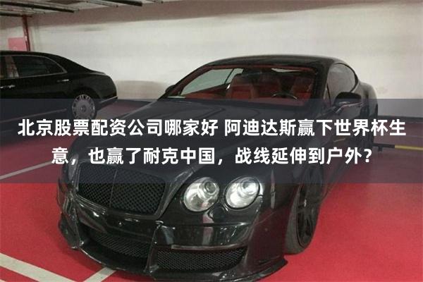 北京股票配资公司哪家好 阿迪达斯赢下世界杯生意，也赢了耐克中国，战线延伸到户外？