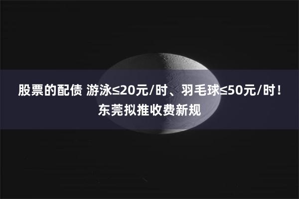股票的配债 游泳≤20元/时、羽毛球≤50元/时！东莞拟推收费新规