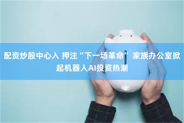配资炒股中心入 押注“下一场革命” 家族办公室掀起机器人AI投资热潮