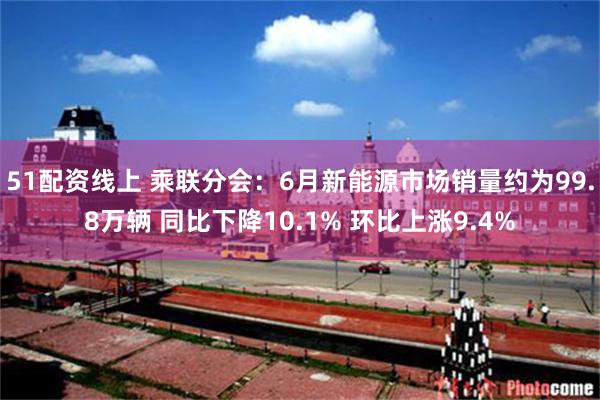 51配资线上 乘联分会：6月新能源市场销量约为99.8万辆 同比下降10.1% 环比上涨9.4%