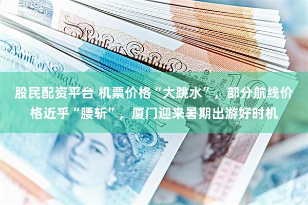 股民配资平台 机票价格“大跳水”，部分航线价格近乎“腰斩”，厦门迎来暑期出游好时机