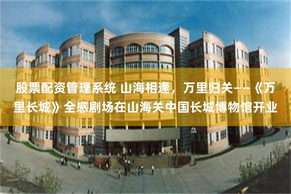 股票配资管理系统 山海相逢，万里归关——《万里长城》全感剧场在山海关中国长城博物馆开业