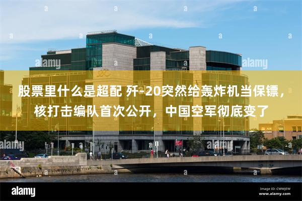 股票里什么是超配 歼-20突然给轰炸机当保镖，核打击编队首次公开，中国空军彻底变了