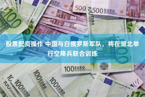 股票配资操作 中国与白俄罗斯军队，将在湖北举行空降兵联合训练