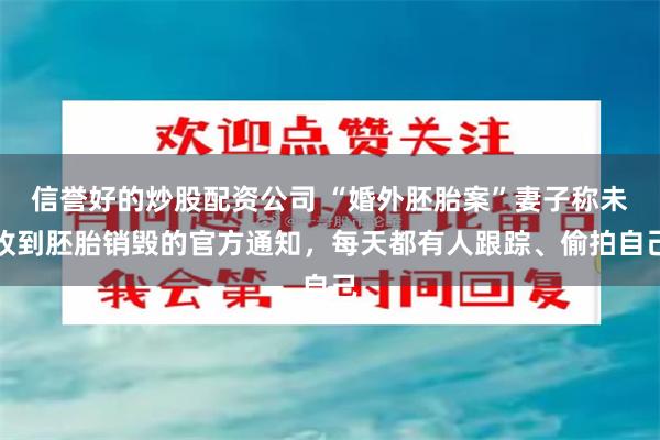 信誉好的炒股配资公司 “婚外胚胎案”妻子称未收到胚胎销毁的官方通知，每天都有人跟踪、偷拍自己