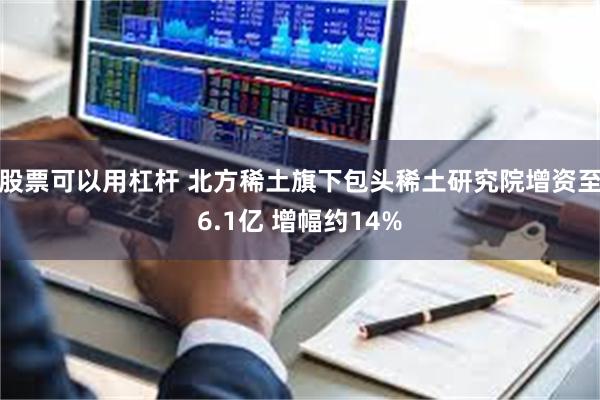 股票可以用杠杆 北方稀土旗下包头稀土研究院增资至6.1亿 增幅约14%