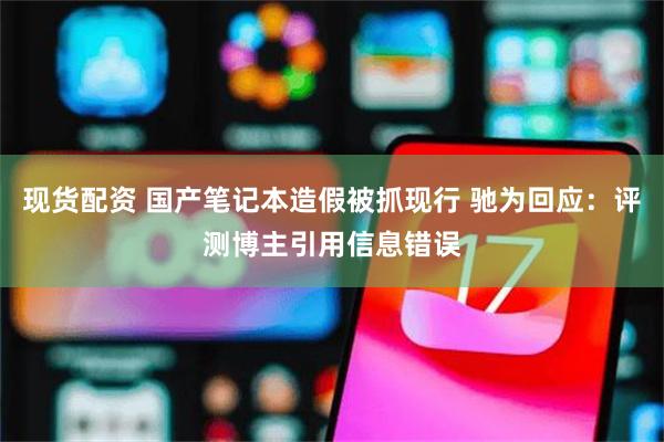 现货配资 国产笔记本造假被抓现行 驰为回应：评测博主引用信息错误