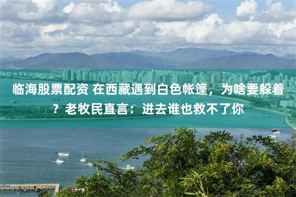 临海股票配资 在西藏遇到白色帐篷，为啥要躲着？老牧民直言：进去谁也救不了你