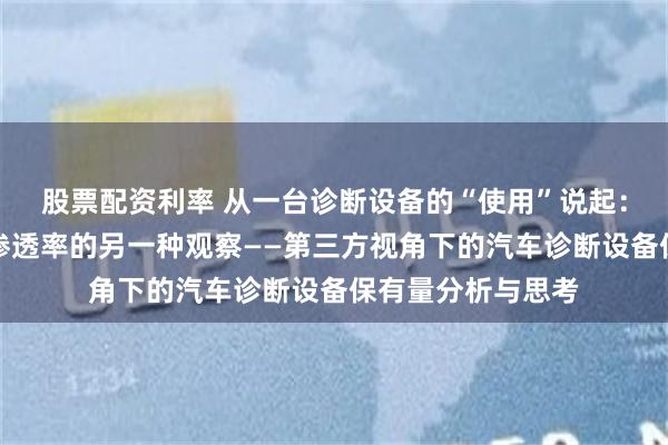股票配资利率 从一台诊断设备的“使用”说起：汽车后市场真实渗透率的另一种观察——第三方视角下的汽车诊断设备保有量分析与思考