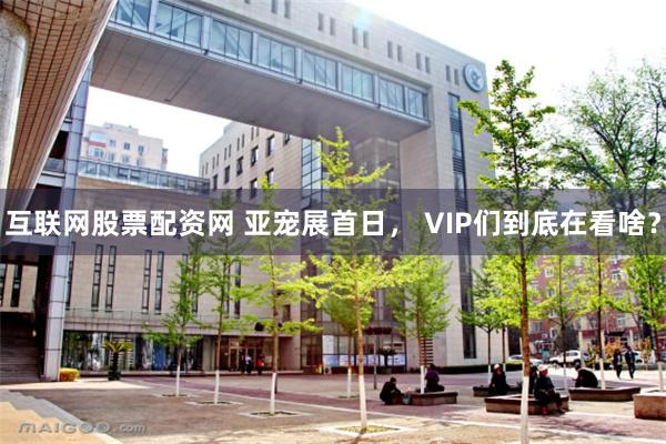 互联网股票配资网 亚宠展首日， VIP们到底在看啥？