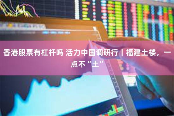 香港股票有杠杆吗 活力中国调研行｜福建土楼，一点不“土”