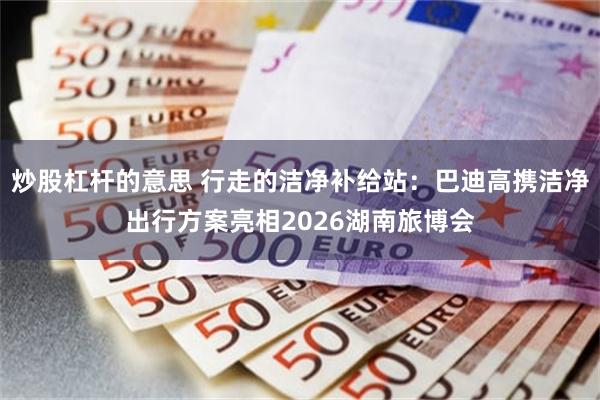 炒股杠杆的意思 行走的洁净补给站：巴迪高携洁净出行方案亮相2026湖南旅博会
