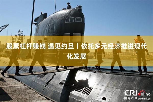股票杠杆赚钱 遇见约旦丨依托多元经济推进现代化发展