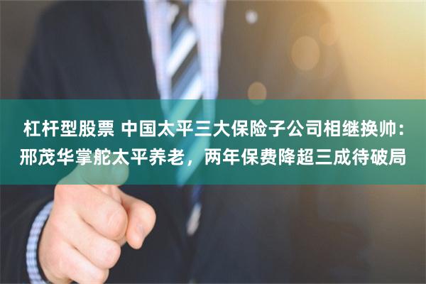 杠杆型股票 中国太平三大保险子公司相继换帅：邢茂华掌舵太平养老，两年保费降超三成待破局
