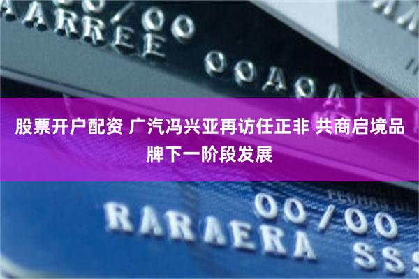 股票开户配资 广汽冯兴亚再访任正非 共商启境品牌下一阶段发展