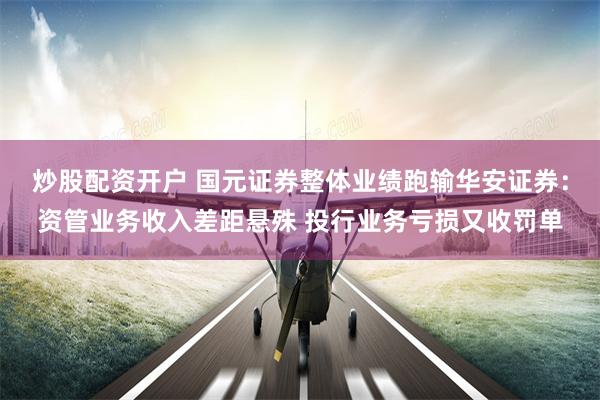 炒股配资开户 国元证券整体业绩跑输华安证券：资管业务收入差距悬殊 投行业务亏损又收罚单