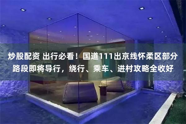 炒股配资 出行必看！国道111出京线怀柔区部分路段即将导行，绕行、乘车、进村攻略全收好