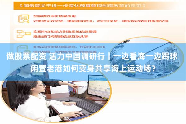 做股票配资 活力中国调研行丨一边看海一边踢球 闲置老港如何变身共享海上运动场？