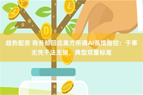 趋势配资 商务部回应美方所谓AI蒸馏指控：于事无凭于法无据，典型双重标准