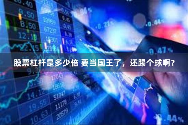 股票杠杆是多少倍 要当国王了，还踢个球啊？