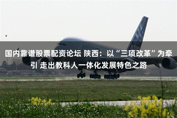 国内靠谱股票配资论坛 陕西：以“三项改革”为牵引 走出教科人一体化发展特色之路