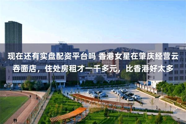 现在还有实盘配资平台吗 香港女星在肇庆经营云吞面店，住处房租才一千多元，比香港好太多