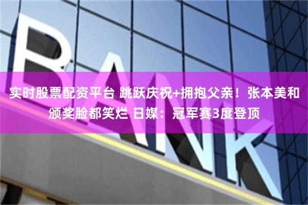 实时股票配资平台 跳跃庆祝+拥抱父亲!张本美和颁奖脸都笑烂 日媒:冠军赛3度登顶