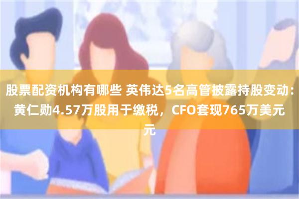 股票配资机构有哪些 英伟达5名高管披露持股变动：黄仁勋4.57万股用于缴税，CFO套现765万美元