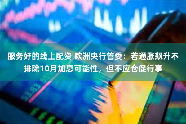 服务好的线上配资 欧洲央行管委：若通胀飙升不排除10月加息可能性，但不应仓促行事