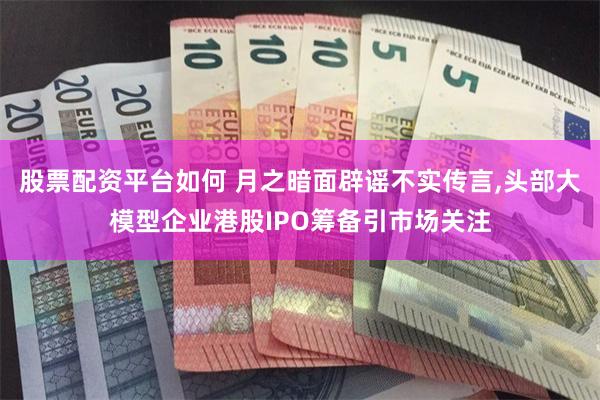 股票配资平台如何 月之暗面辟谣不实传言,头部大模型企业港股IPO筹备引市场关注