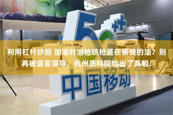 利用杠杆炒股 加油时油枪跳枪是在偷我的油？别再被谣言误导，杭州质科院给出了真相！