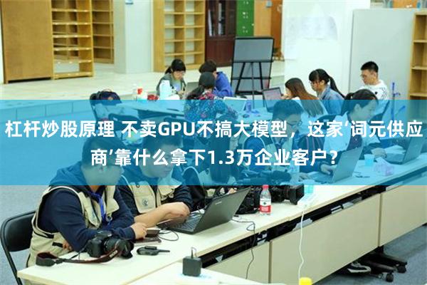 杠杆炒股原理 不卖GPU不搞大模型，这家‘词元供应商’靠什么拿下1.3万企业客户？