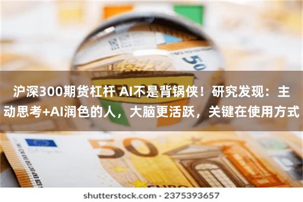 沪深300期货杠杆 AI不是背锅侠！研究发现：主动思考+AI润色的人，大脑更活跃，关键在使用方式