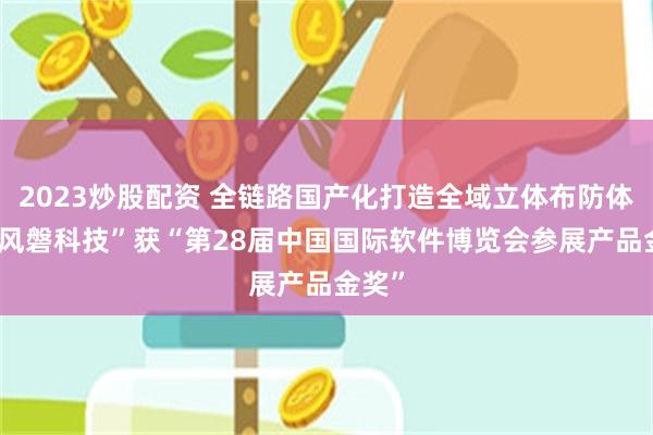 2023炒股配资 全链路国产化打造全域立体布防体系 “风磐科技”获“第28届中国国际软件博览会参展产品金奖”