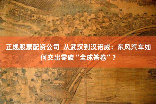 正规股票配资公司  从武汉到汉诺威：东风汽车如何交出零碳“全球答卷”？