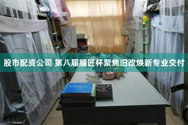 股市配资公司 第八届牖匠杯聚焦旧改焕新专业交付