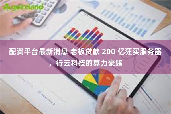 配资平台最新消息 老板贷款 200 亿狂买服务器，行云科技的算力豪赌