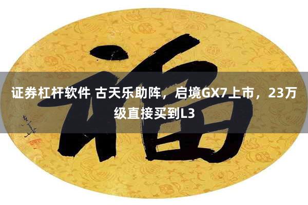 证券杠杆软件 古天乐助阵，启境GX7上市，23万级直接买到L3