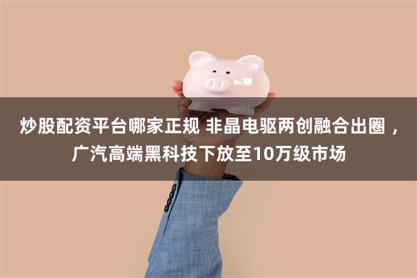 炒股配资平台哪家正规 非晶电驱两创融合出圈 ，广汽高端黑科技下放至10万级市场