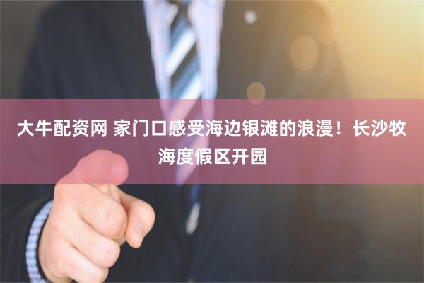 大牛配资网 家门口感受海边银滩的浪漫！长沙牧海度假区开园