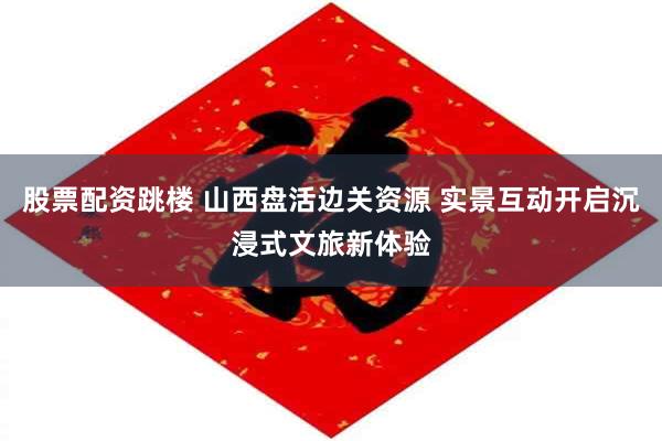 股票配资跳楼 山西盘活边关资源 实景互动开启沉浸式文旅新体验
