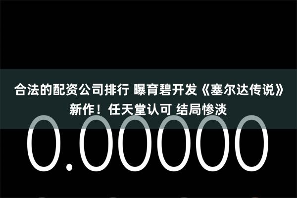 合法的配资公司排行 曝育碧开发《塞尔达传说》新作！任天堂认可 结局惨淡