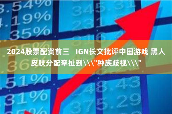 2024股票配资前三   IGN长文批评中国游戏 黑人皮肤分配牵扯到\